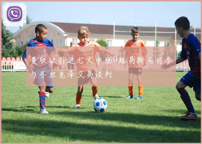 曼联欲引进尤文中场D路易斯或将参与齐尔克泽交易谈判